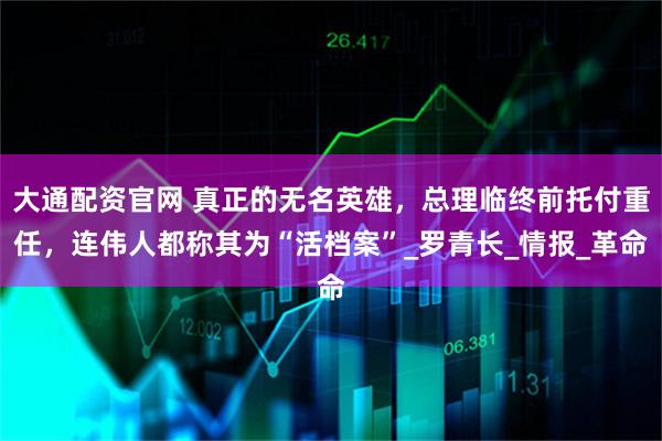 大通配资官网 真正的无名英雄，总理临终前托付重任，连伟人都称其为“活档案”_罗青长_情报_革命