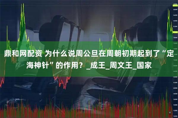 鼎和网配资 为什么说周公旦在周朝初期起到了“定海神针”的作用？_成王_周文王_国家