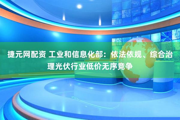 捷元网配资 工业和信息化部:依法依规、综合治理光伏行业低价无序竞争