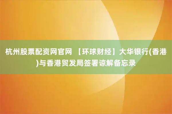 杭州股票配资网官网 【环球财经】大华银行(香港)与香港贸发局签署谅解备忘录