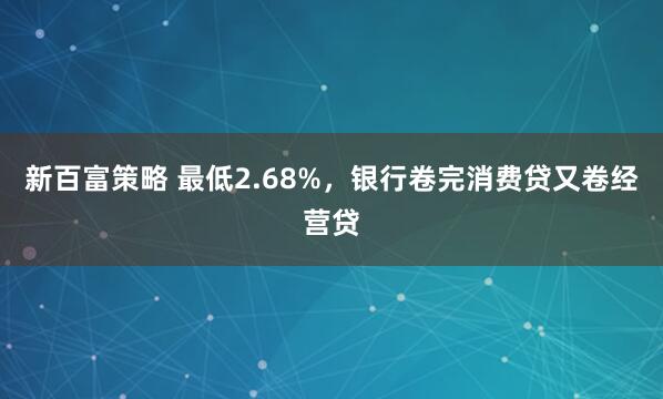 新百富策略 最低2.68%，银行卷完消费贷又卷经营贷