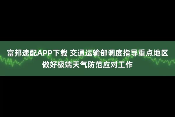 富邦速配APP下载 交通运输部调度指导重点地区做好极端天气防范应对工作