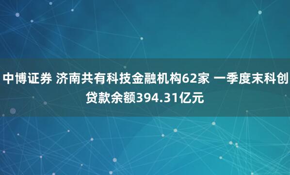 中博证券 济南共有科技金融机构62家 一季度末科创贷款余额394.31亿元