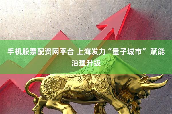 手机股票配资网平台 上海发力“量子城市” 赋能治理升级
