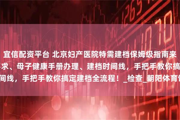 宜信配资平台 北京妇产医院特需建档保姆级指南来啦！含胎心胎芽 B 超要求、母子健康手册办理、建档时间线，手把手教你搞定建档全流程！_检查_朝阳体育馆_院区