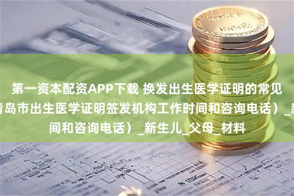 第一资本配资APP下载 换发出生医学证明的常见问题答疑（附：青岛市出生医学证明签发机构工作时间和咨询电话）_新生儿_父母_材料
