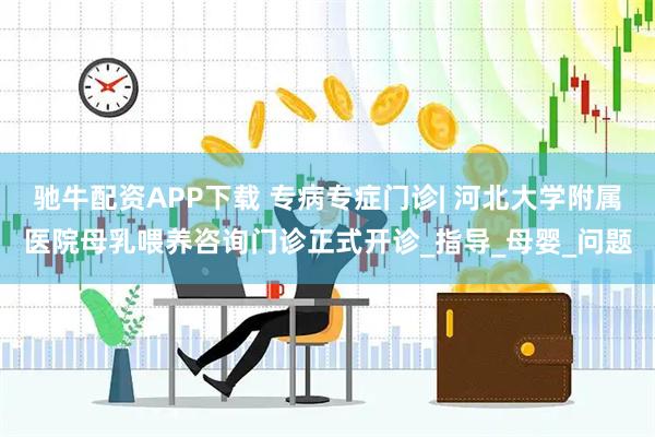 驰牛配资APP下载 专病专症门诊| 河北大学附属医院母乳喂养咨询门诊正式开诊_指导_母婴_问题