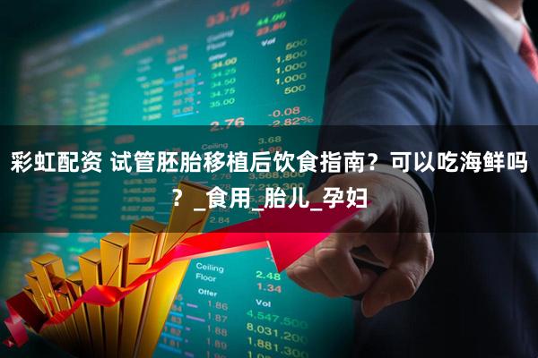 彩虹配资 试管胚胎移植后饮食指南？可以吃海鲜吗？_食用_胎儿_孕妇