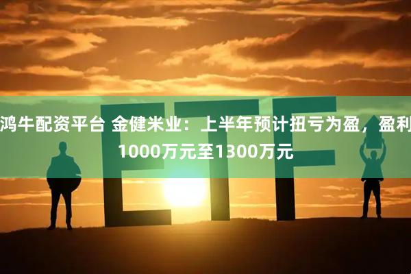 鸿牛配资平台 金健米业：上半年预计扭亏为盈，盈利1000万元至1300万元
