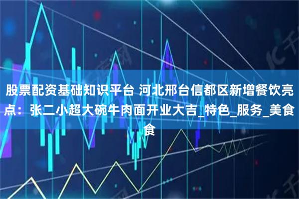 股票配资基础知识平台 河北邢台信都区新增餐饮亮点：张二小超大碗牛肉面开业大吉_特色_服务_美食