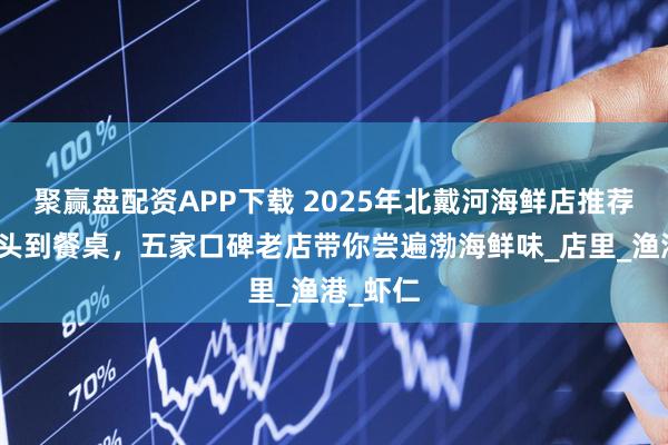 聚赢盘配资APP下载 2025年北戴河海鲜店推荐：从码头到餐桌，五家口碑老店带你尝遍渤海鲜味_店里_渔港_虾仁