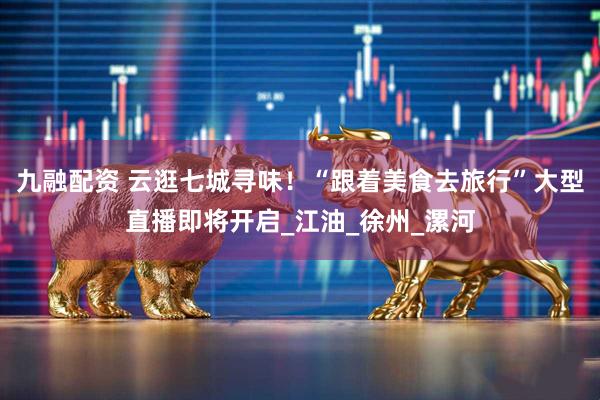 九融配资 云逛七城寻味！“跟着美食去旅行”大型直播即将开启_江油_徐州_漯河