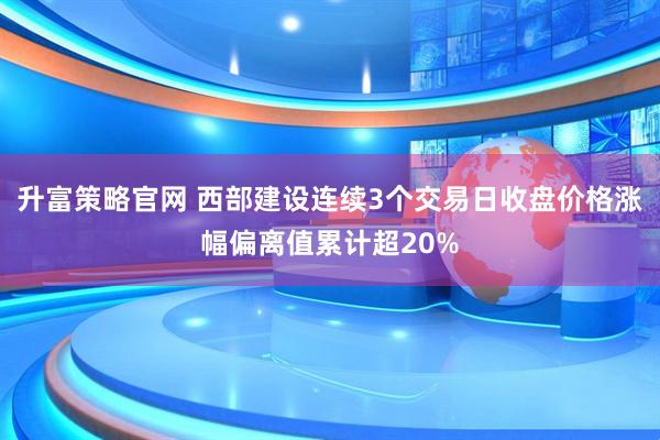 升富策略官网 西部建设连续3个交易日收盘价格涨幅偏离值累计超20%