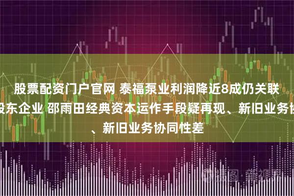 股票配资门户官网 泰福泵业利润降近8成仍关联收购大股东企业 邵雨田经典资本运作手段疑再现、新旧业务协同性差