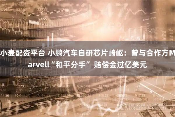 小麦配资平台 小鹏汽车自研芯片崎岖：曾与合作方Marvell“和平分手” 赔偿金过亿美元