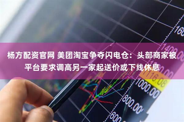 杨方配资官网 美团淘宝争夺闪电仓：头部商家被平台要求调高另一家起送价或下线休息