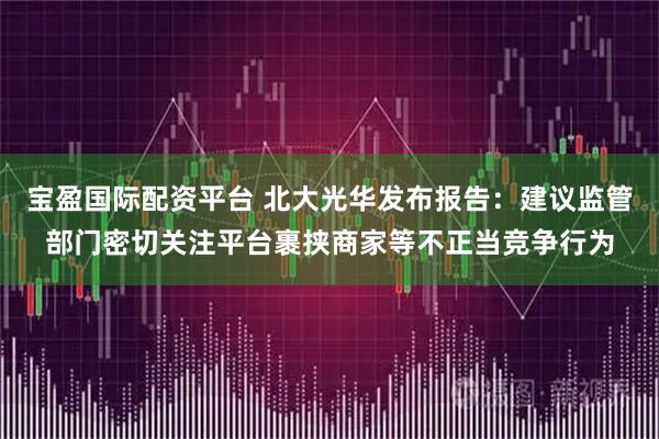 宝盈国际配资平台 北大光华发布报告：建议监管部门密切关注平台裹挟商家等不正当竞争行为