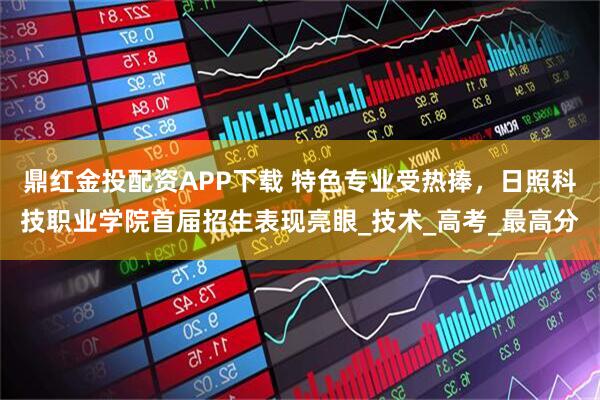 鼎红金投配资APP下载 特色专业受热捧，日照科技职业学院首届招生表现亮眼_技术_高考_最高分