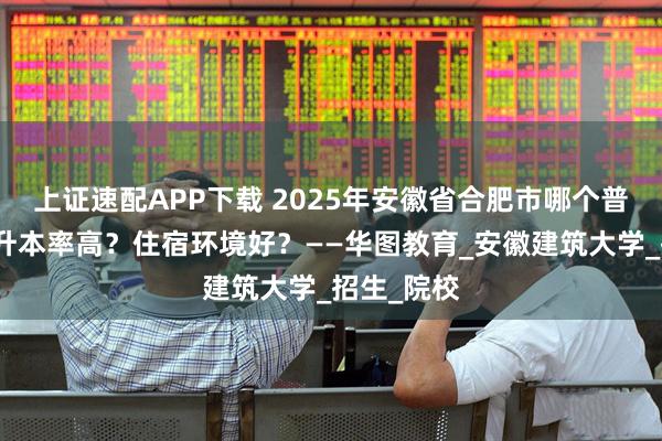 上证速配APP下载 2025年安徽省合肥市哪个普通专升本升本率高？住宿环境好？——华图教育_安徽建筑大学_招生_院校