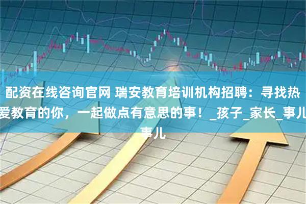 配资在线咨询官网 瑞安教育培训机构招聘：寻找热爱教育的你，一起做点有意思的事！_孩子_家长_事儿