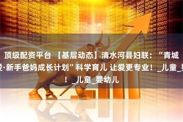 顶级配资平台 【基层动态】清水河县妇联：“青城育见爱·新手爸妈成长计划”科学育儿 让爱更专业！_儿童_婴幼儿