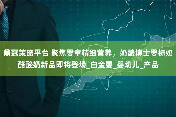 鼎冠策略平台 聚焦婴童精细营养，奶酪博士婴标奶酪酸奶新品即将登场_白金婴_婴幼儿_产品