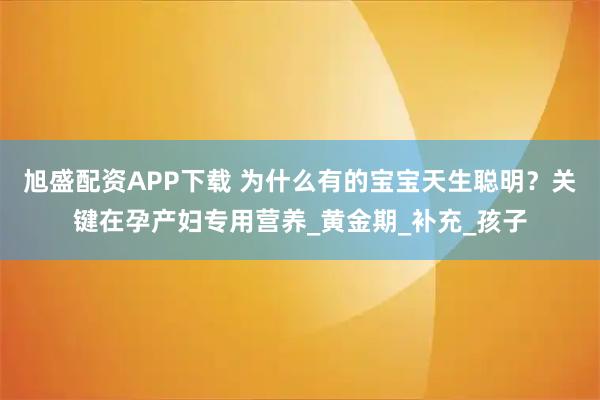 旭盛配资APP下载 为什么有的宝宝天生聪明？关键在孕产妇专用营养_黄金期_补充_孩子