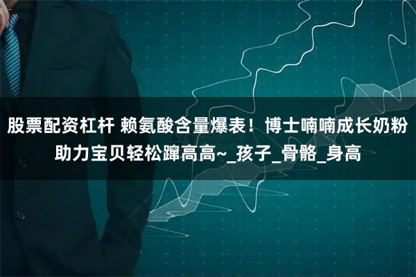 股票配资杠杆 赖氨酸含量爆表！博士喃喃成长奶粉助力宝贝轻松蹿高高~_孩子_骨骼_身高