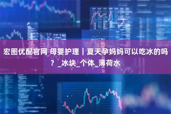 宏图优配官网 母婴护理｜夏天孕妈妈可以吃冰的吗？_冰块_个体_薄荷水