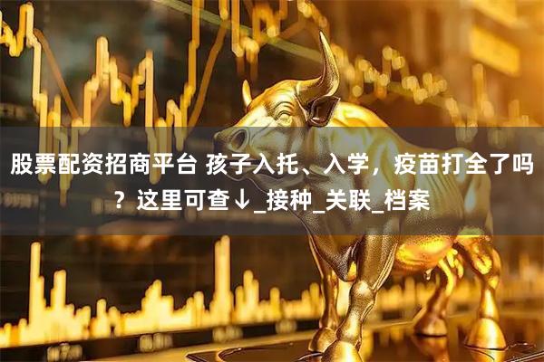 股票配资招商平台 孩子入托、入学，疫苗打全了吗？这里可查↓_接种_关联_档案