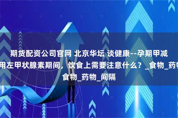 期货配资公司官网 北京华坛 谈健康--孕期甲减患者服用左甲状腺素期间，饮食上需要注意什么？_食物_药物_间隔