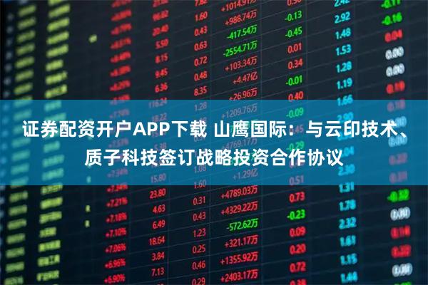 证券配资开户APP下载 山鹰国际：与云印技术、质子科技签订战略投资合作协议