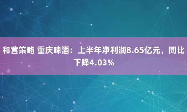 和营策略 重庆啤酒：上半年净利润8.65亿元，同比下降4.03%