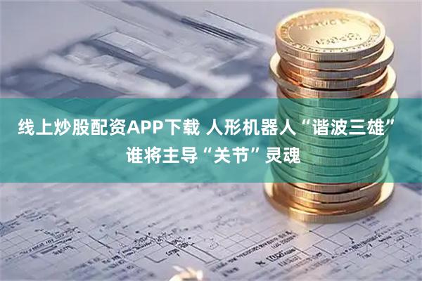 线上炒股配资APP下载 人形机器人“谐波三雄”  谁将主导“关节”灵魂