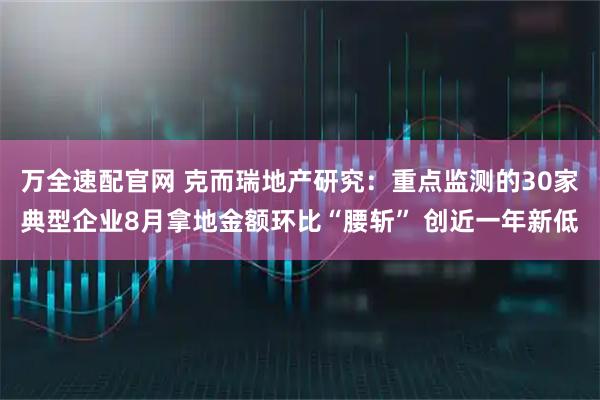 万全速配官网 克而瑞地产研究：重点监测的30家典型企业8月拿地金额环比“腰斩” 创近一年新低