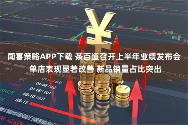 闻喜策略APP下载 茶百道召开上半年业绩发布会 单店表现显著改善 新品销量占比突出