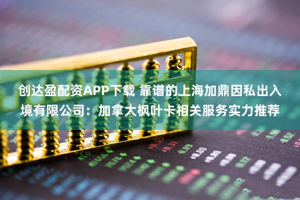 创达盈配资APP下载 靠谱的上海加鼎因私出入境有限公司:加拿大枫叶卡相关服务实力推荐