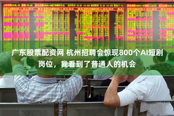 广东股票配资网 杭州招聘会惊现800个AI短剧岗位,我看到了普通人的机会